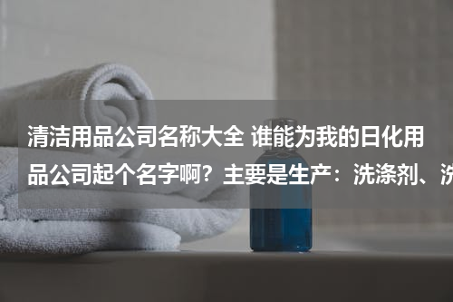 清洁用品公司名称大全 谁能为我的日化用品公司起个名字啊？主要是生产：洗涤剂、洗发水、洗衣液等等。