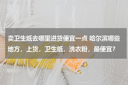 卖卫生纸去哪里进货便宜一点 哈尔滨哪些地方，上货，卫生纸，洗衣粉，最便宜？