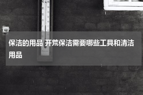 保洁的用品 开荒保洁需要哪些工具和清洁用品