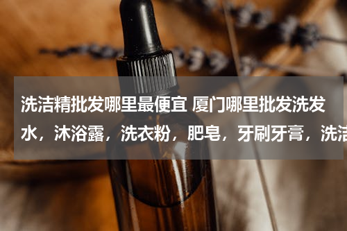 洗洁精批发哪里最便宜 厦门哪里批发洗发水，沐浴露，洗衣粉，肥皂，牙刷牙膏，洗洁精便宜？