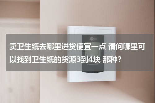 卖卫生纸去哪里进货便宜一点 请问哪里可以找到卫生纸的货源3到4块 那种？