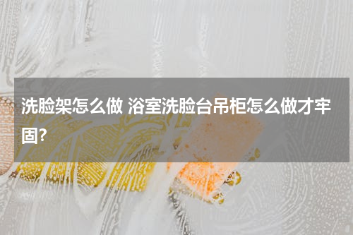 洗脸架怎么做 浴室洗脸台吊柜怎么做才牢固？