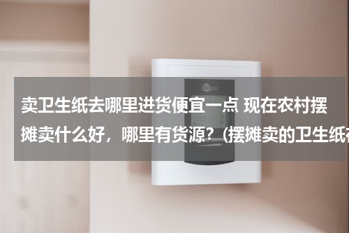 卖卫生纸去哪里进货便宜一点 现在农村摆摊卖什么好，哪里有货源？(摆摊卖的卫生纸在哪里批发的？)