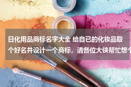 日化用品商标名字大全 给自已的化妆品取个好名并设计一个商标，请各位大侠帮忙想个好名字？？？？