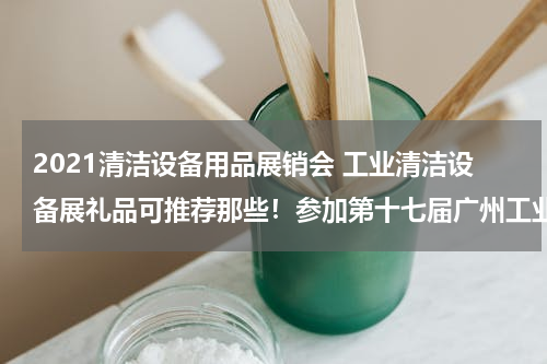 2021清洁设备用品展销会 工业清洁设备展礼品可推荐那些！参加第十七届广州工业清洁设备展览会要定制小礼品.....