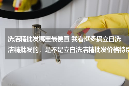 洗洁精批发哪里最便宜 我看挺多搞立白洗洁精批发的，是不是立白洗洁精批发价格特别便宜呀