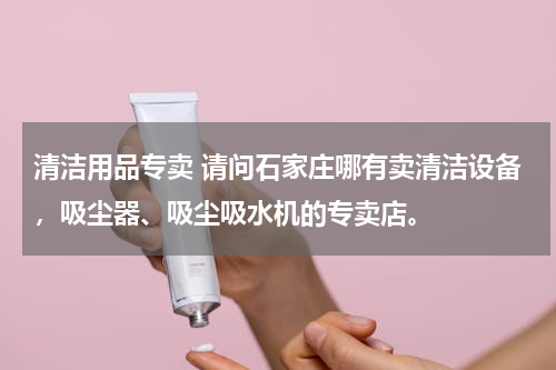 清洁用品专卖 请问石家庄哪有卖清洁设备，吸尘器、吸尘吸水机的专卖店。