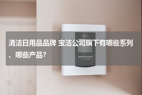 清洁日用品品牌 宝洁公司旗下有哪些系列、哪些产品？