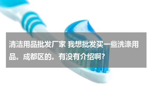 清洁用品批发厂家 我想批发买一些洗涤用品。成都区的。有没有介绍啊？
