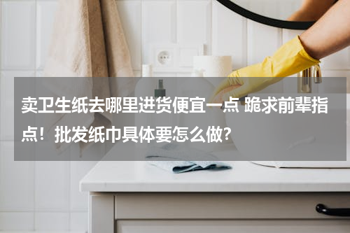卖卫生纸去哪里进货便宜一点 跪求前辈指点！批发纸巾具体要怎么做？