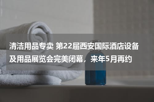 清洁用品专卖 第22届西安国际酒店设备及用品展览会完美闭幕，来年5月再约