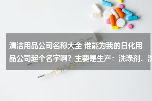 清洁用品公司名称大全 谁能为我的日化用品公司起个名字啊？主要是生产：洗涤剂、洗发水、洗衣液等等。