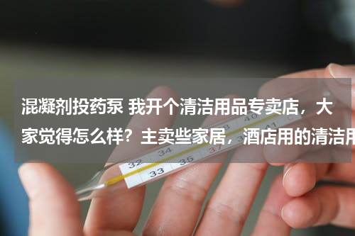 混凝剂投药泵 我开个清洁用品专卖店，大家觉得怎么样？主卖些家居，酒店用的清洁用品 请问要进些什么货啊 越全越好？
