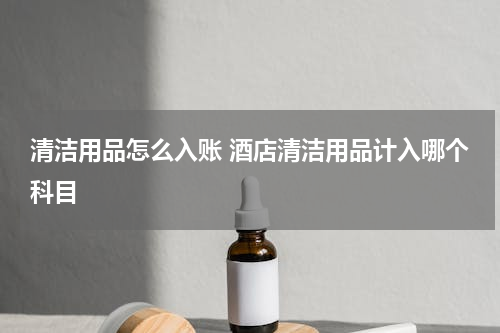 清洁用品怎么入账 酒店清洁用品计入哪个科目