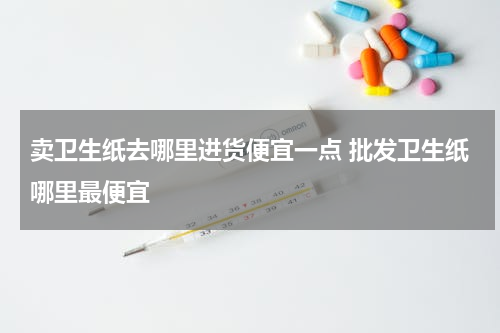 卖卫生纸去哪里进货便宜一点 批发卫生纸哪里最便宜