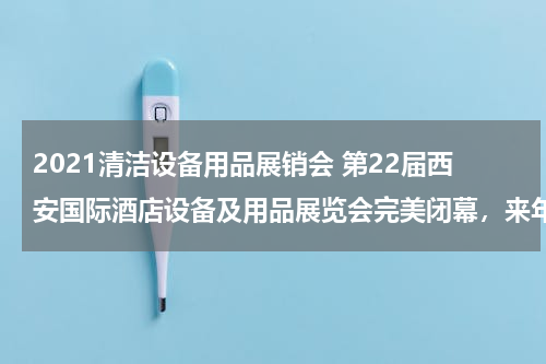2021清洁设备用品展销会 第22届西安国际酒店设备及用品展览会完美闭幕，来年5月再约