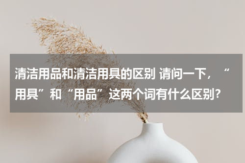 清洁用品和清洁用具的区别 请问一下，“用具”和“用品”这两个词有什么区别？