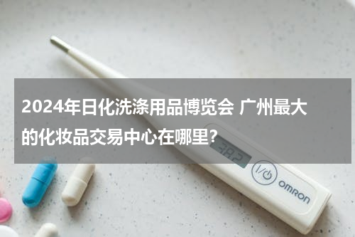 2024年日化洗涤用品博览会 广州最大的化妆品交易中心在哪里？