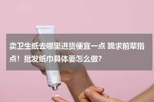 卖卫生纸去哪里进货便宜一点 跪求前辈指点！批发纸巾具体要怎么做？