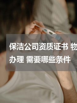 保洁公司资质证书 物业保洁资质证书怎么办理 需要哪些条件
