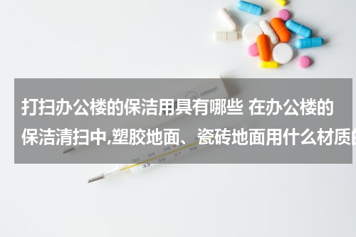 打扫办公楼的保洁用具有哪些 在办公楼的保洁清扫中,塑胶地面、瓷砖地面用什么材质的或类型的拖布比较好（干净并且省时、省力、省钱）？