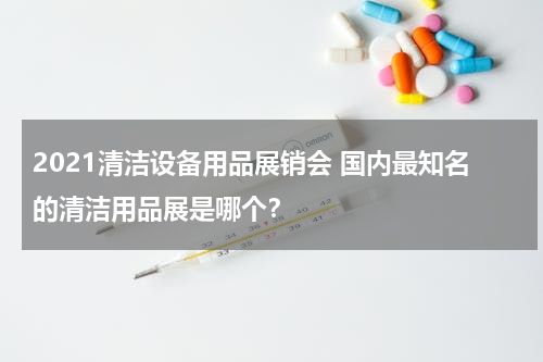 2021清洁设备用品展销会 国内最知名的清洁用品展是哪个？