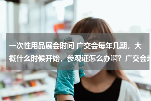 一次性用品展会时间 广交会每年几期，大概什么时候开始，参观证怎么办啊？广交会地点在哪里？