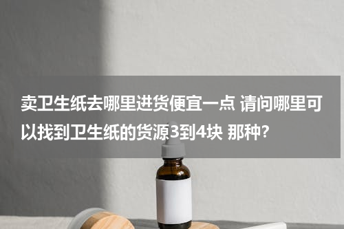 卖卫生纸去哪里进货便宜一点 请问哪里可以找到卫生纸的货源3到4块 那种？