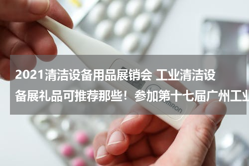 2021清洁设备用品展销会 工业清洁设备展礼品可推荐那些！参加第十七届广州工业清洁设备展览会要定制小礼品.....