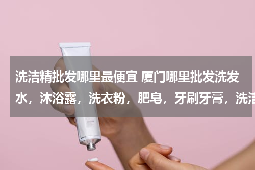 洗洁精批发哪里最便宜 厦门哪里批发洗发水，沐浴露，洗衣粉，肥皂，牙刷牙膏，洗洁精便宜？