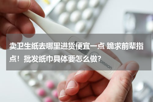 卖卫生纸去哪里进货便宜一点 跪求前辈指点！批发纸巾具体要怎么做？