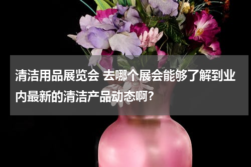 清洁用品展览会 去哪个展会能够了解到业内最新的清洁产品动态啊？