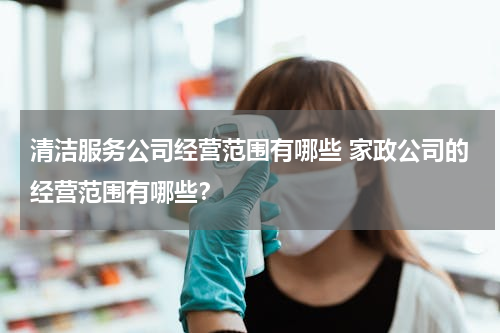 清洁服务公司经营范围有哪些 家政公司的经营范围有哪些？