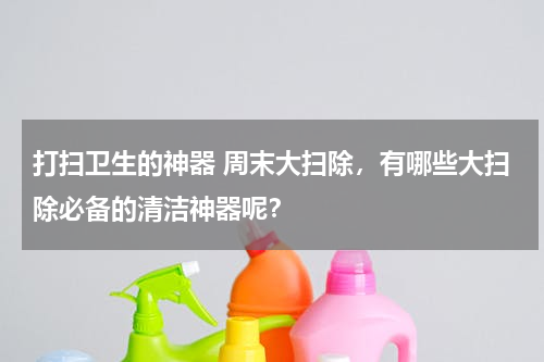 打扫卫生的神器 周末大扫除，有哪些大扫除必备的清洁神器呢？