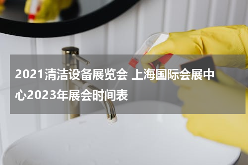 2021清洁设备展览会 上海国际会展中心2023年展会时间表