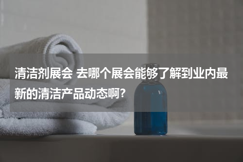 清洁剂展会 去哪个展会能够了解到业内最新的清洁产品动态啊？