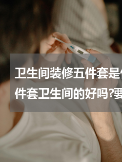 卫生间装修五件套是什么东西 装修公司五件套卫生间的好吗?要吗