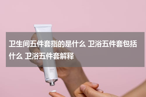 卫生间五件套指的是什么 卫浴五件套包括什么 卫浴五件套解释