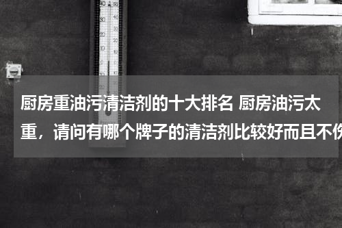 厨房重油污清洁剂的十大排名 厨房油污太重，请问有哪个牌子的清洁剂比较好而且不伤手？
