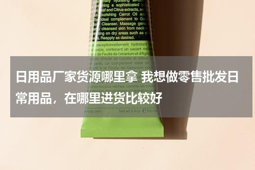 日用品厂家货源哪里拿 我想做零售批发日常用品，在哪里进货比较好