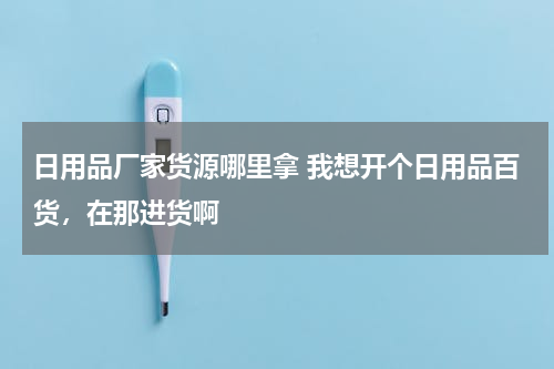 日用品厂家货源哪里拿 我想开个日用品百货，在那进货啊