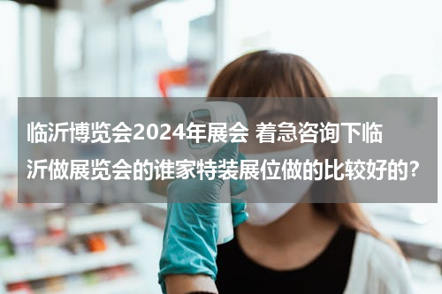 临沂博览会2024年展会 着急咨询下临沂做展览会的谁家特装展位做的比较好的？