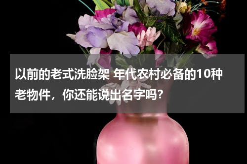 以前的老式洗脸架 年代农村必备的10种老物件，你还能说出名字吗？