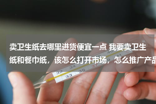 卖卫生纸去哪里进货便宜一点 我要卖卫生纸和餐巾纸，该怎么打开市场，怎么推广产品？