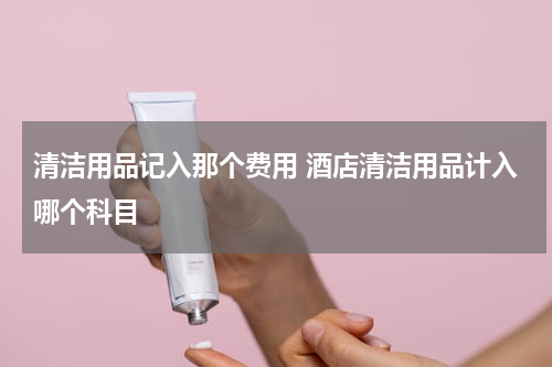 清洁用品记入那个费用 酒店清洁用品计入哪个科目