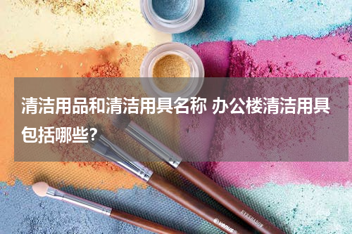 清洁用品和清洁用具名称 办公楼清洁用具包括哪些？