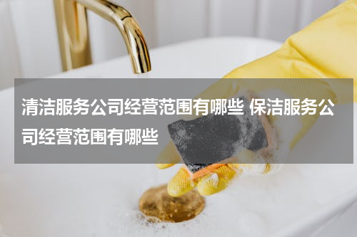 清洁服务公司经营范围有哪些 保洁服务公司经营范围有哪些
