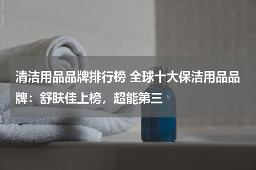 清洁用品品牌排行榜 全球十大保洁用品品牌：舒肤佳上榜，超能第三