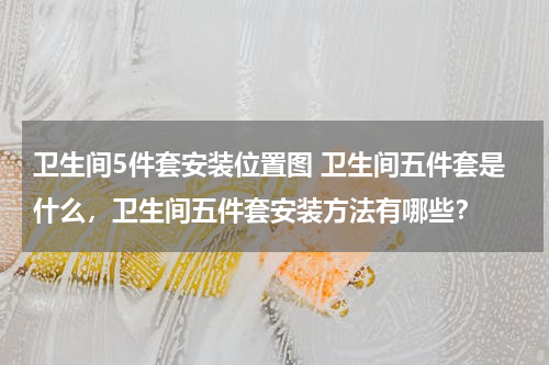 卫生间5件套安装位置图 卫生间五件套是什么，卫生间五件套安装方法有哪些？