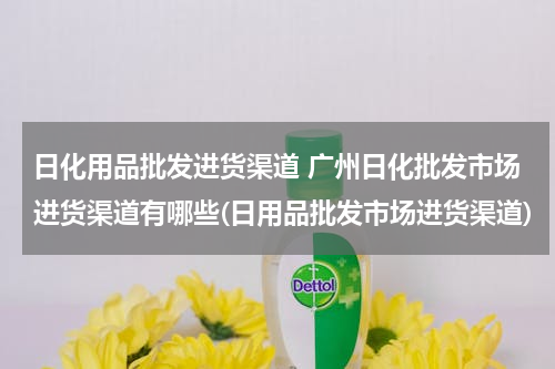 日化用品批发进货渠道 广州日化批发市场进货渠道有哪些(日用品批发市场进货渠道)
